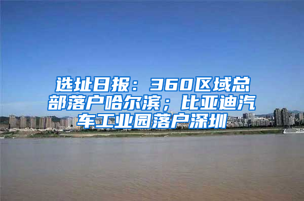 选址日报：360区域总部落户哈尔滨；比亚迪汽车工业园落户深圳