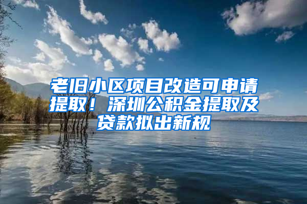 老旧小区项目改造可申请提取！深圳公积金提取及贷款拟出新规