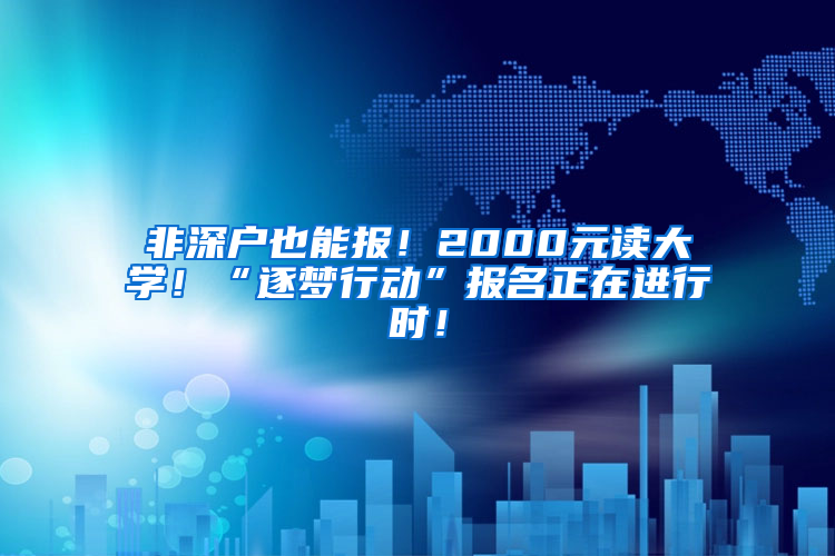 非深户也能报！2000元读大学！“逐梦行动”报名正在进行时！