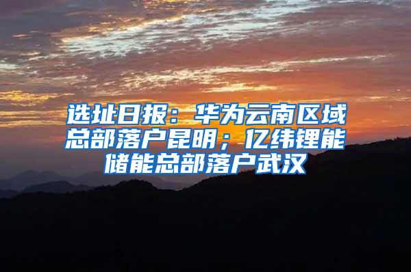 选址日报：华为云南区域总部落户昆明；亿纬锂能储能总部落户武汉