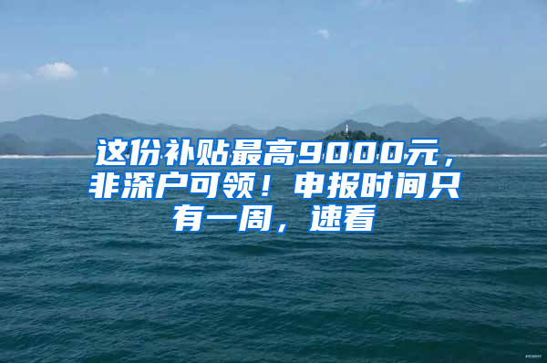 这份补贴最高9000元，非深户可领！申报时间只有一周，速看