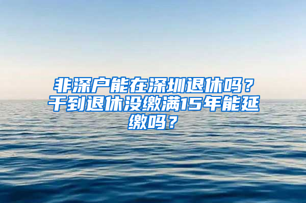 非深户能在深圳退休吗？干到退休没缴满15年能延缴吗？