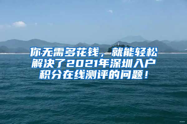 你无需多花钱，就能轻松解决了2021年深圳入户积分在线测评的问题！