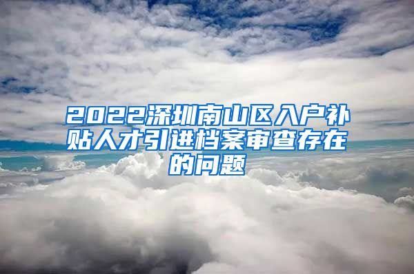 2022深圳南山区入户补贴人才引进档案审查存在的问题