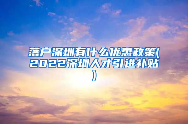 落户深圳有什么优惠政策(2022深圳人才引进补贴)