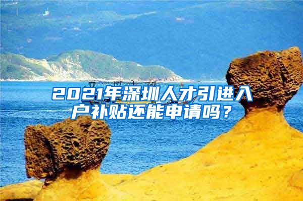 2021年深圳人才引进入户补贴还能申请吗？