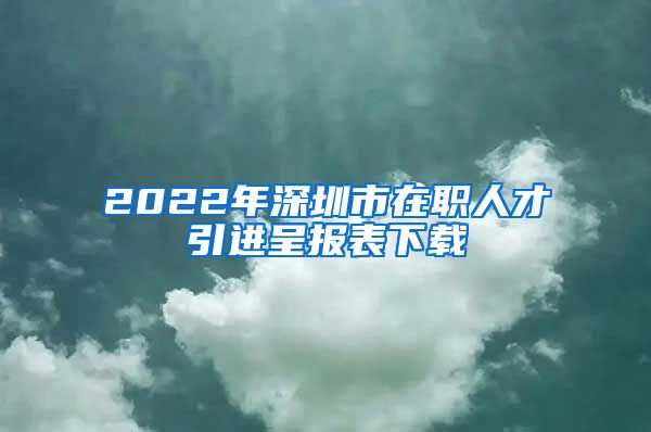 2022年深圳市在职人才引进呈报表下载