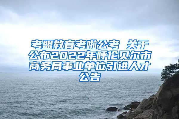 考盟教育考啦公考 关于公布2022年呼伦贝尔市商务局事业单位引进人才公告