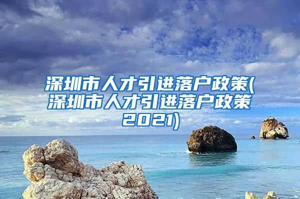 深圳市人才引进落户政策(深圳市人才引进落户政策2021)