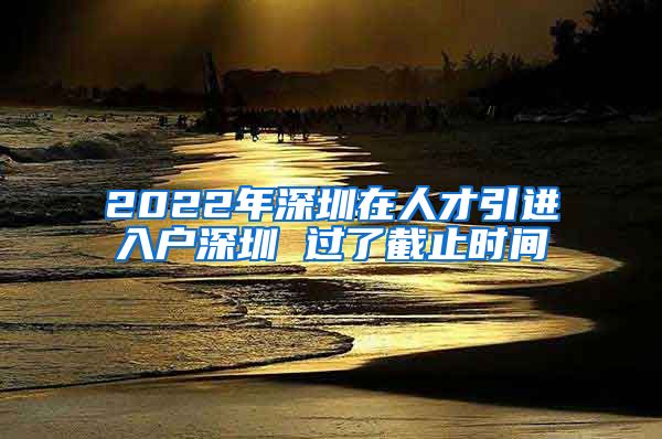 2022年深圳在人才引进入户深圳 过了截止时间