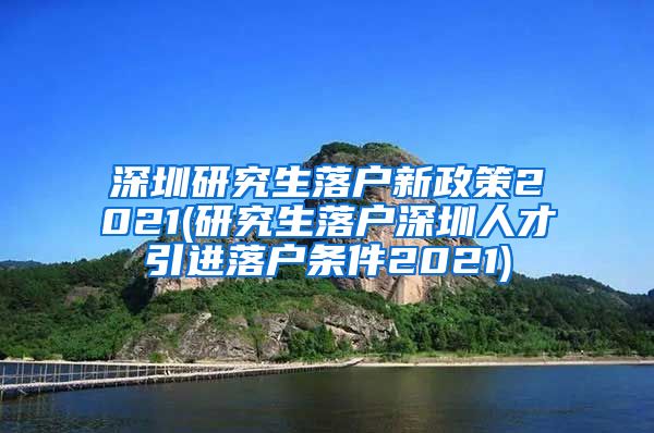 深圳研究生落户新政策2021(研究生落户深圳人才引进落户条件2021)