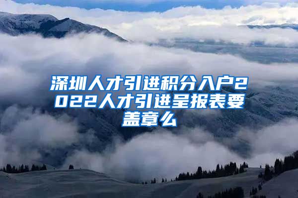 深圳人才引进积分入户2022人才引进呈报表要盖章么