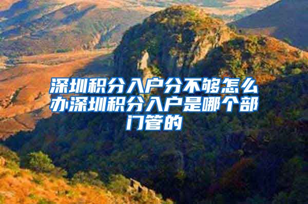 深圳积分入户分不够怎么办深圳积分入户是哪个部门管的