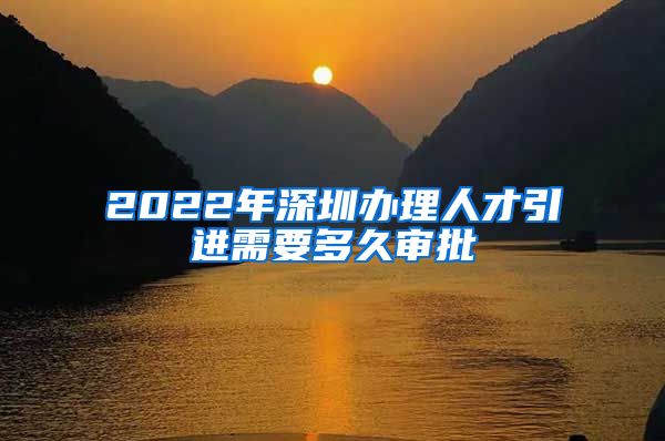 2022年深圳办理人才引进需要多久审批