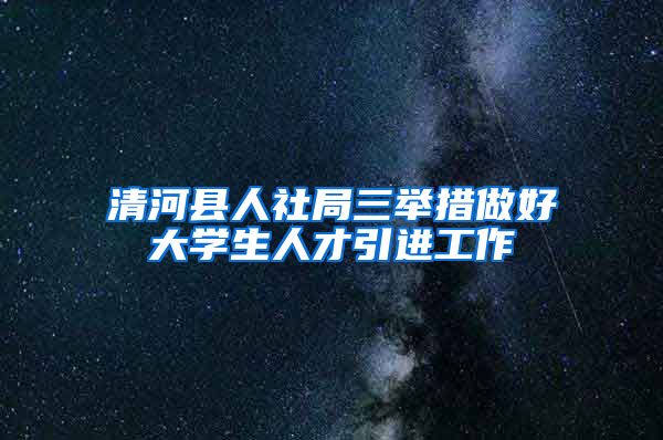 清河县人社局三举措做好大学生人才引进工作