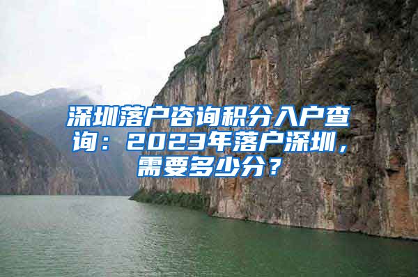 深圳落户咨询积分入户查询：2023年落户深圳，需要多少分？