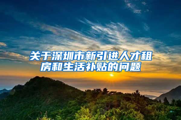 关于深圳市新引进人才租房和生活补贴的问题