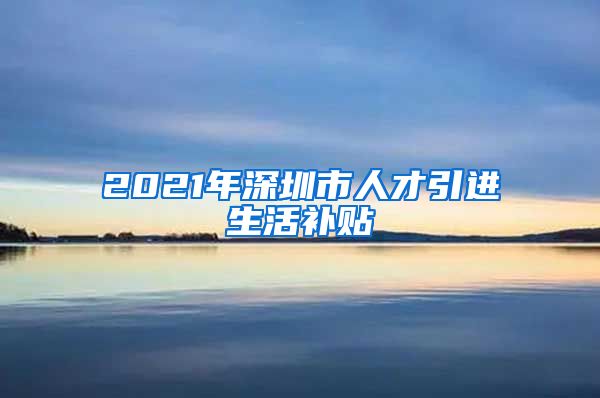 2021年深圳市人才引进生活补贴