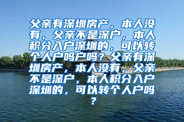 父亲有深圳房产，本人没有，父亲不是深户，本人积分入户深圳的，可以转个人户吗户吗？父亲有深圳房产，本人没有，父亲不是深户，本人积分入户深圳的，可以转个人户吗？