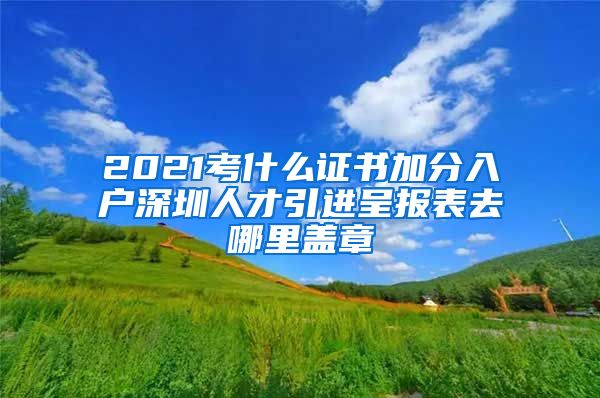 2021考什么证书加分入户深圳人才引进呈报表去哪里盖章