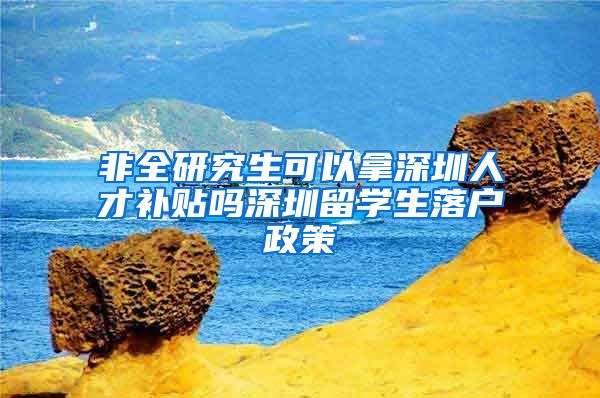 非全研究生可以拿深圳人才补贴吗深圳留学生落户政策