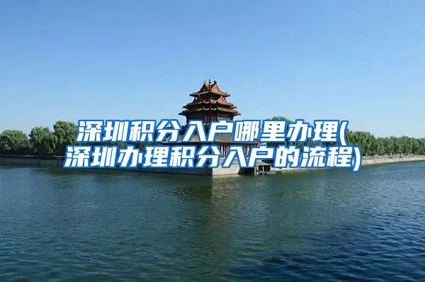 深圳积分入户哪里办理(深圳办理积分入户的流程)