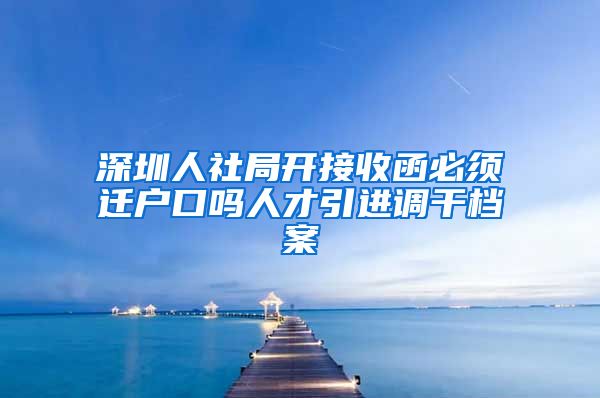 深圳人社局开接收函必须迁户口吗人才引进调干档案