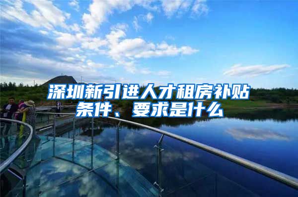 深圳新引进人才租房补贴条件、要求是什么