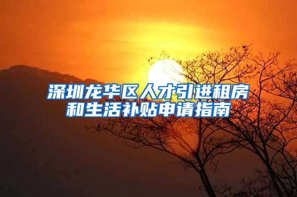 深圳龙华区人才引进租房和生活补贴申请指南