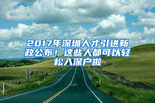 2017年深圳人才引进新政公布！这些人都可以轻松入深户啦