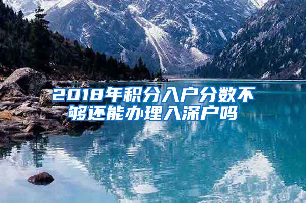 2018年积分入户分数不够还能办理入深户吗