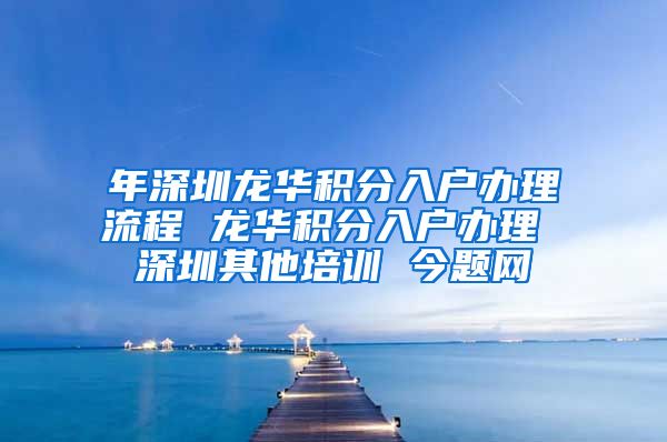 年深圳龙华积分入户办理流程 龙华积分入户办理 深圳其他培训 今题网