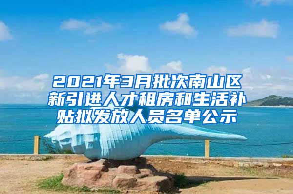 2021年3月批次南山区新引进人才租房和生活补贴拟发放人员名单公示