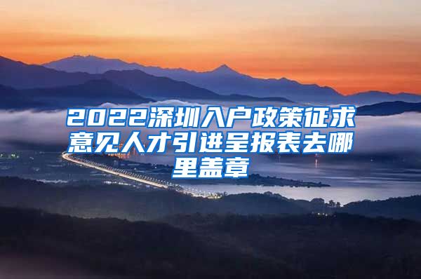 2022深圳入户政策征求意见人才引进呈报表去哪里盖章