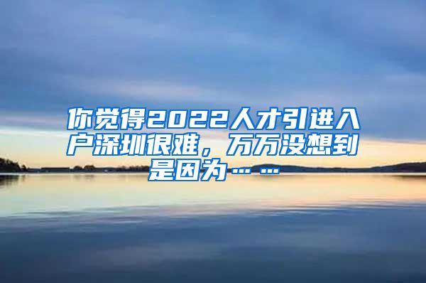 你觉得2022人才引进入户深圳很难，万万没想到是因为……