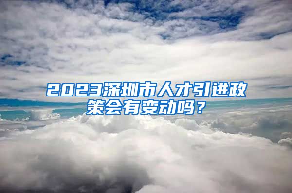 2023深圳市人才引进政策会有变动吗？