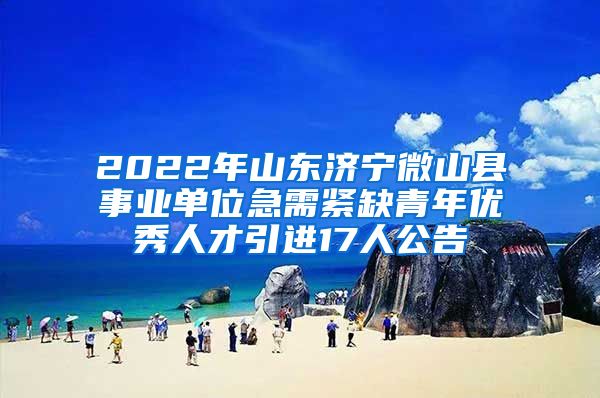 2022年山东济宁微山县事业单位急需紧缺青年优秀人才引进17人公告