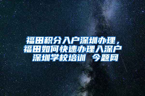 福田积分入户深圳办理，福田如何快速办理入深户 深圳学校培训 今题网