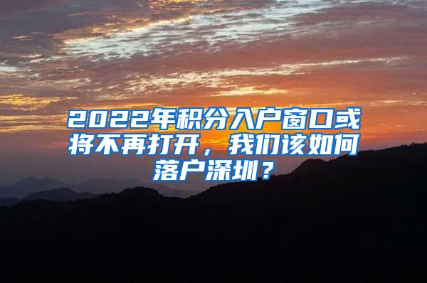 2022年积分入户窗口或将不再打开，我们该如何落户深圳？