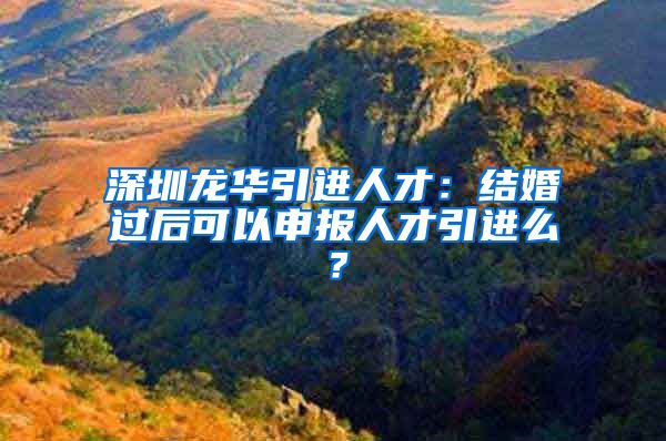 深圳龙华引进人才：结婚过后可以申报人才引进么？