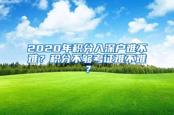 2020年积分入深户难不难？积分不够考证难不难？