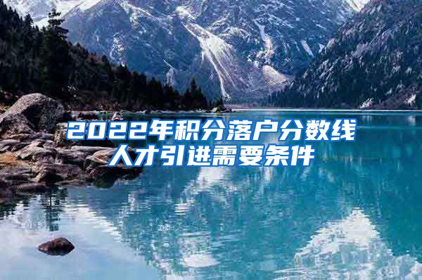 2022年积分落户分数线人才引进需要条件