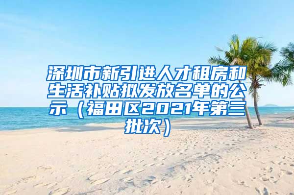 深圳市新引进人才租房和生活补贴拟发放名单的公示（福田区2021年第三批次）