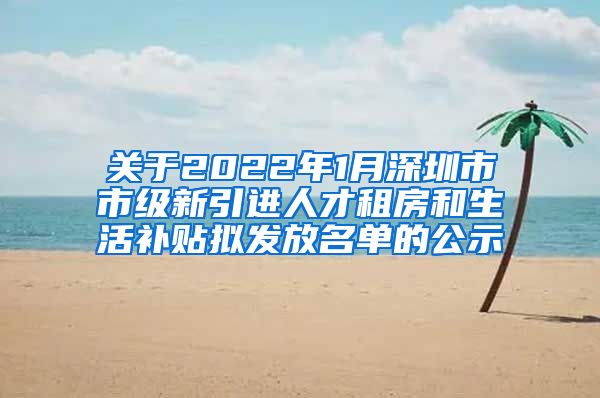 关于2022年1月深圳市市级新引进人才租房和生活补贴拟发放名单的公示