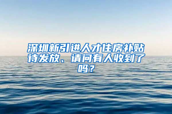 深圳新引进人才住房补贴待发放、请问有人收到了吗？