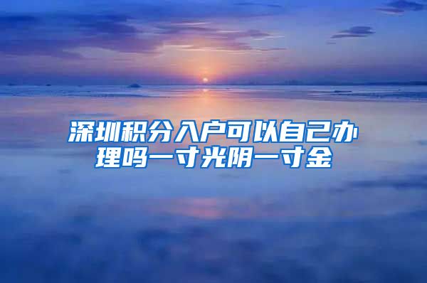 深圳积分入户可以自己办理吗一寸光阴一寸金