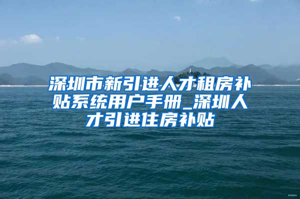 深圳市新引进人才租房补贴系统用户手册_深圳人才引进住房补贴