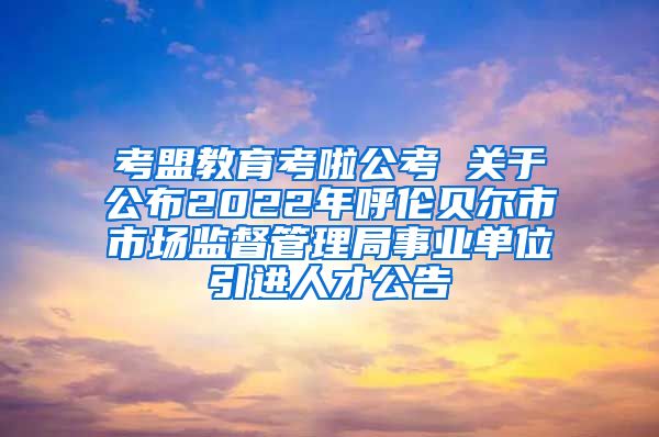 考盟教育考啦公考 关于公布2022年呼伦贝尔市市场监督管理局事业单位引进人才公告