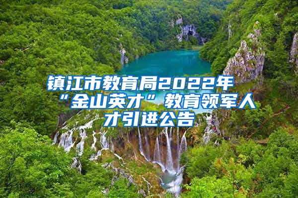 镇江市教育局2022年“金山英才”教育领军人才引进公告