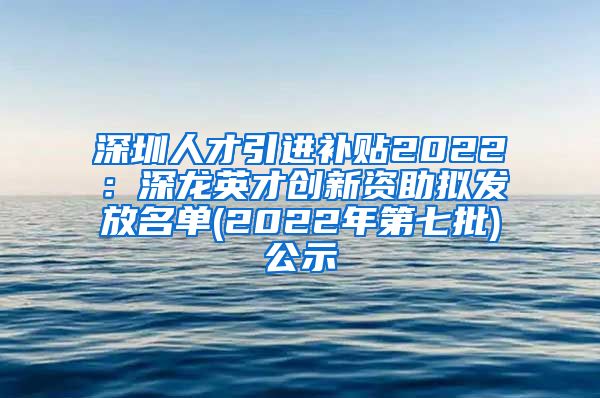 深圳人才引进补贴2022：深龙英才创新资助拟发放名单(2022年第七批)公示